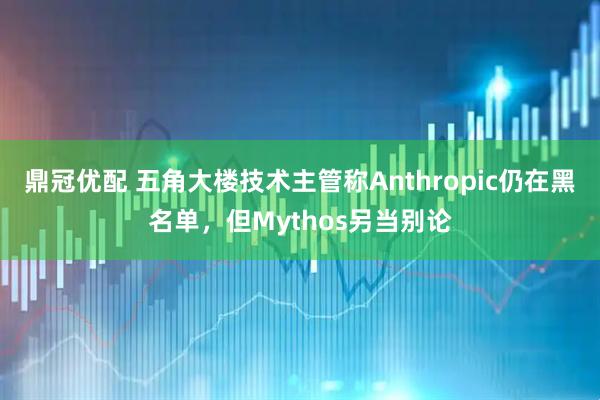 鼎冠优配 五角大楼技术主管称Anthropic仍在黑名单，但Mythos另当别论