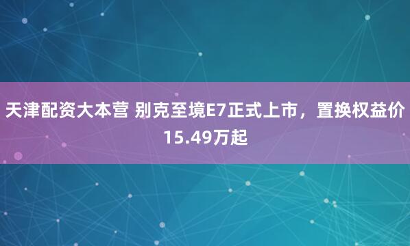 天津配资大本营 别克至境E7正式上市，置换权益价15.49万起